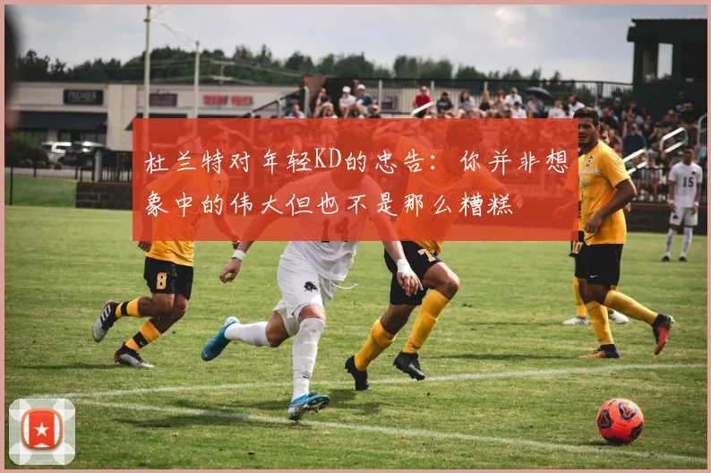 杜兰特对年轻KD的忠告：你并非想象中的伟大但也不是那么糟糕