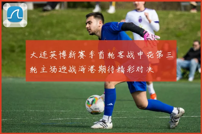 大连英博新赛季首轮客战申花第三轮主场迎战海港期待精彩对决
