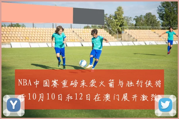 NBA中国赛重磅来袭火箭与独行侠将于10月10日和12日在澳门展开激烈对决