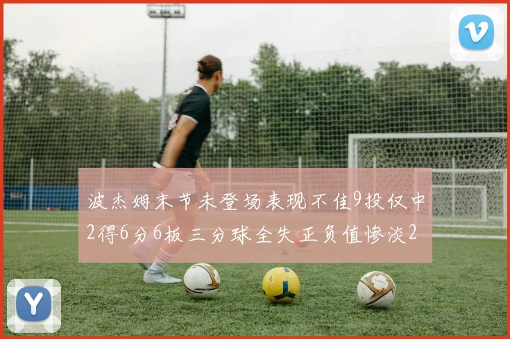 波杰姆末节未登场表现不佳9投仅中2得6分6板三分球全失正负值惨淡20