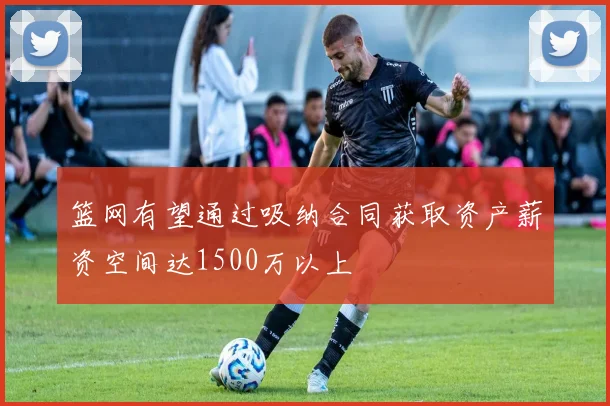 篮网有望通过吸纳合同获取资产薪资空间达1500万以上