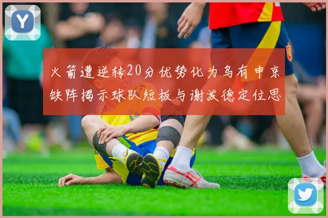 火箭遭逆转20分优势化为乌有申京缺阵揭示球队短板与谢泼德定位思考