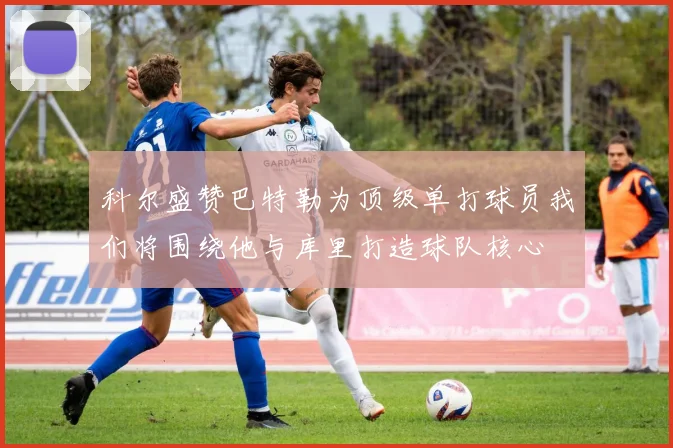 科尔盛赞巴特勒为顶级单打球员我们将围绕他与库里打造球队核心