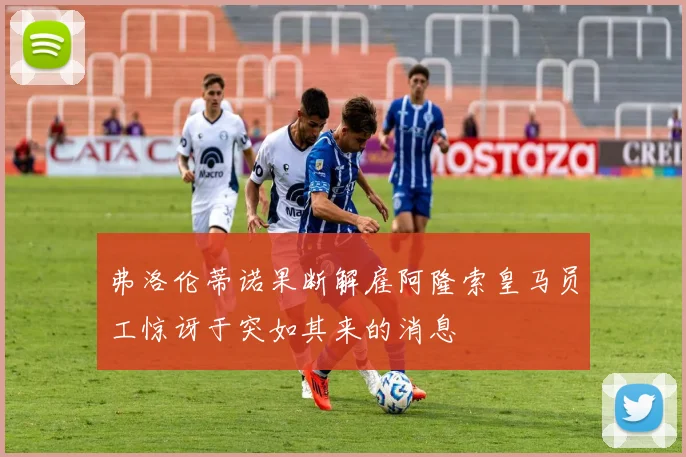 弗洛伦蒂诺果断解雇阿隆索皇马员工惊讶于突如其来的消息