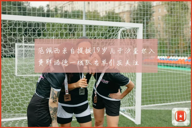 范佩西亲自提拔19岁儿子沙奎尔入费耶诺德一线队名单引发关注
