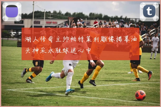湖人传奇主帅帕特莱利雕像揭幕油头神采永驻球迷心中
