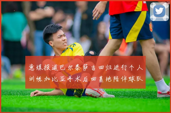 意媒报道巴尔泰萨吉回归进行个人训练加比亚手术后回基地陪伴球队恢复状态