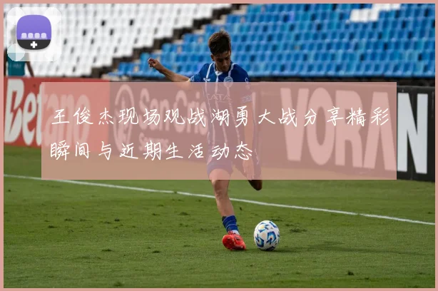 王俊杰现场观战湖勇大战分享精彩瞬间与近期生活动态