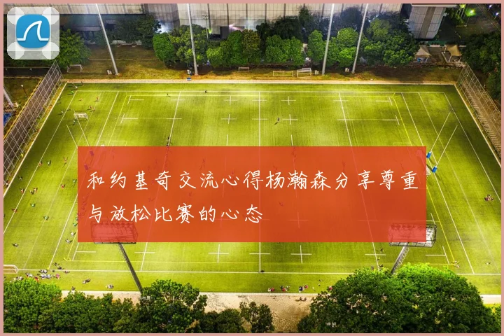 和约基奇交流心得杨瀚森分享尊重与放松比赛的心态