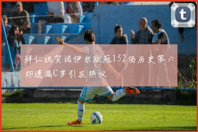 拜仁祝贺诺伊尔欧冠152场历史第六却遗漏C罗引发热议