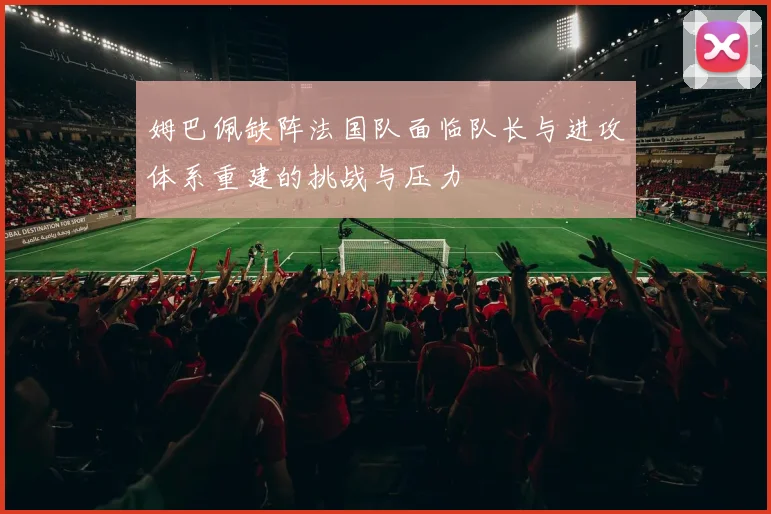 姆巴佩缺阵法国队面临队长与进攻体系重建的挑战与压力