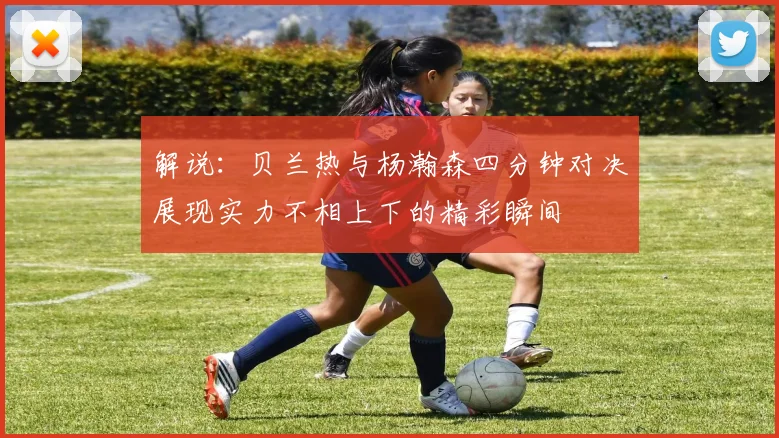 解说：贝兰热与杨瀚森四分钟对决展现实力不相上下的精彩瞬间