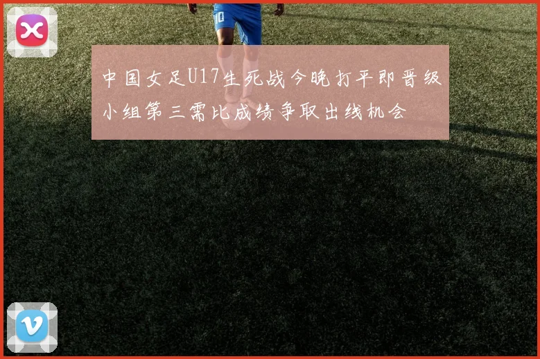 中国女足U17生死战今晚打平即晋级小组第三需比成绩争取出线机会