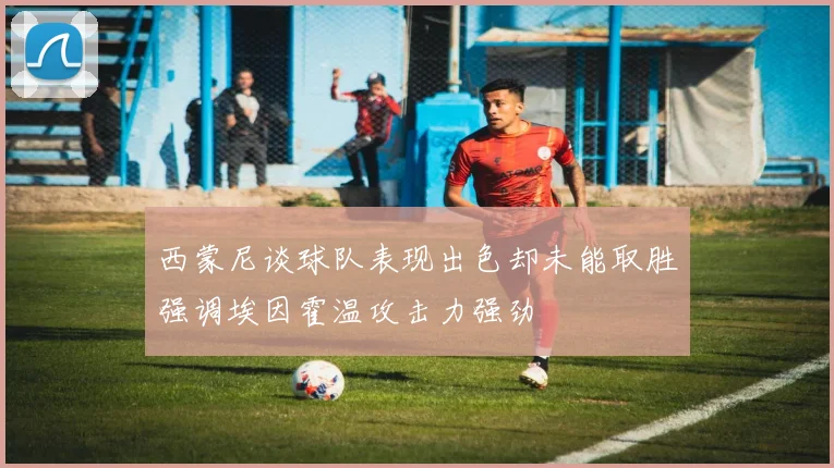 西蒙尼谈球队表现出色却未能取胜强调埃因霍温攻击力强劲