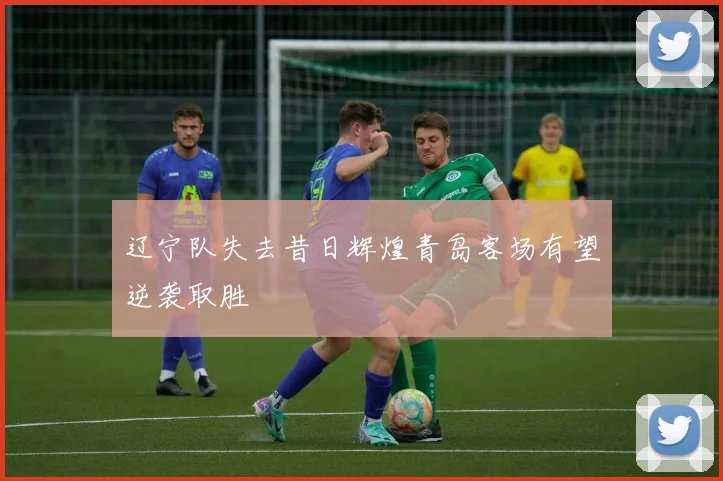 辽宁队失去昔日辉煌青岛客场有望逆袭取胜