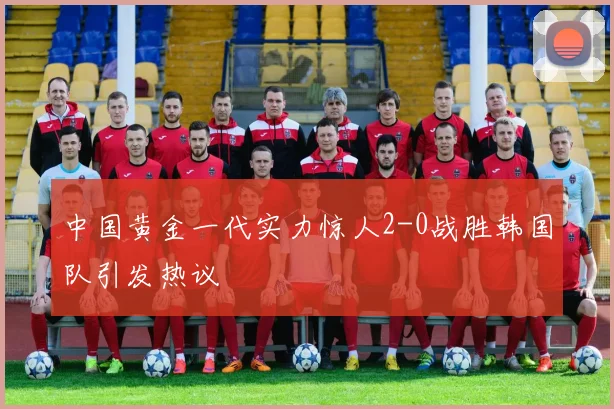 中国黄金一代实力惊人2-0战胜韩国队引发热议