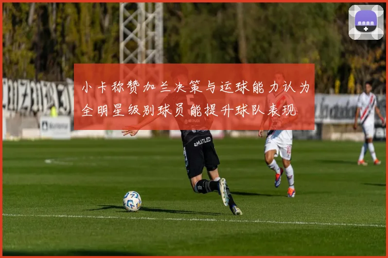 小卡称赞加兰决策与运球能力认为全明星级别球员能提升球队表现