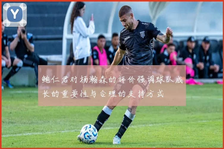 鲍仁君对杨瀚森的评价强调球队成长的重要性与合理的支持方式
