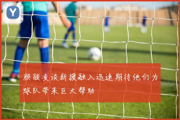 颜骏凌谈新援融入迅速期待他们为球队带来巨大帮助