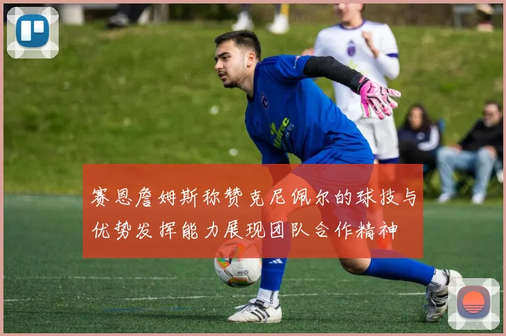 赛恩詹姆斯称赞克尼佩尔的球技与优势发挥能力展现团队合作精神