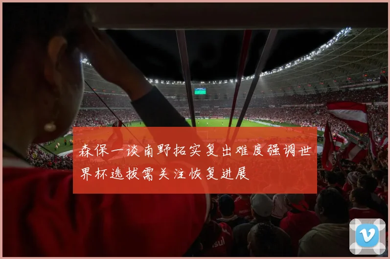森保一谈南野拓实复出难度强调世界杯选拔需关注恢复进展