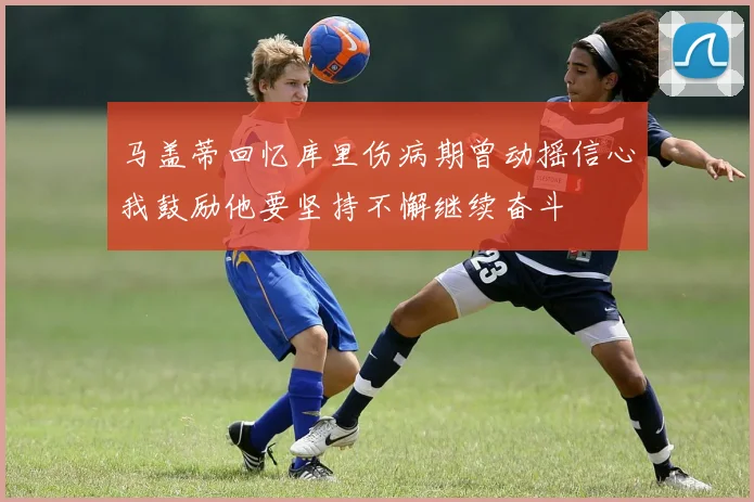 马盖蒂回忆库里伤病期曾动摇信心我鼓励他要坚持不懈继续奋斗