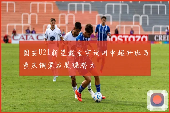 国安U21新星戴金宇试训中超升班马重庆铜梁龙展现潜力