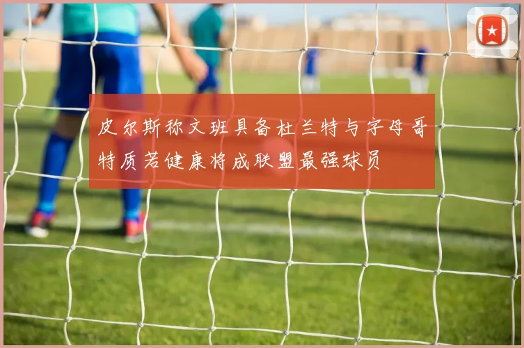 皮尔斯称文班具备杜兰特与字母哥特质若健康将成联盟最强球员