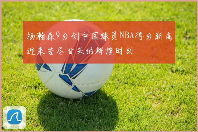 杨瀚森9分创中国球员NBA得分新高迎来苦尽甘来的辉煌时刻