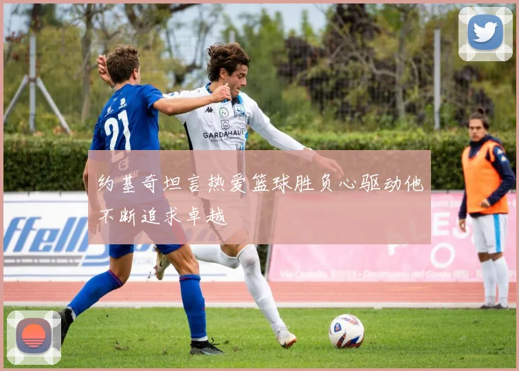 约基奇坦言热爱篮球胜负心驱动他不断追求卓越