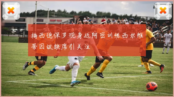 梅西德保罗现身迈阿密训练西尔维蒂因故缺席引关注