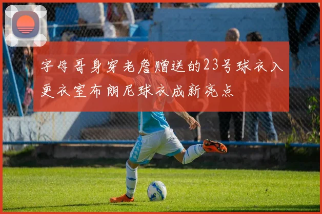 字母哥身穿老詹赠送的23号球衣入更衣室布朗尼球衣成新亮点