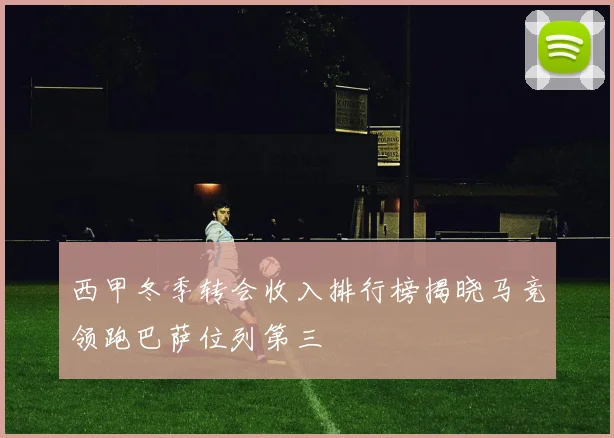 西甲冬季转会收入排行榜揭晓马竞领跑巴萨位列第三
