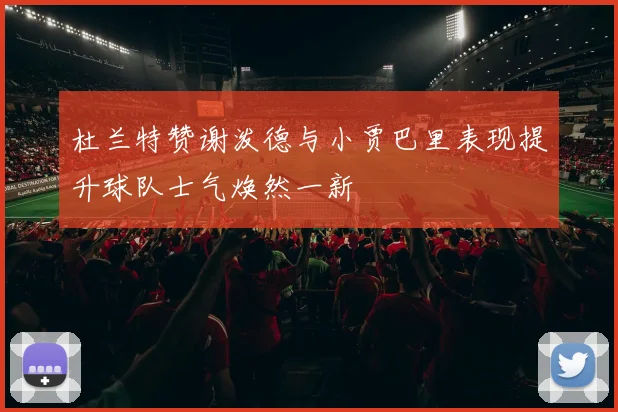 杜兰特赞谢泼德与小贾巴里表现提升球队士气焕然一新