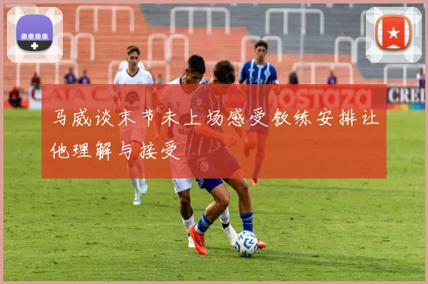 马威谈末节未上场感受教练安排让他理解与接受