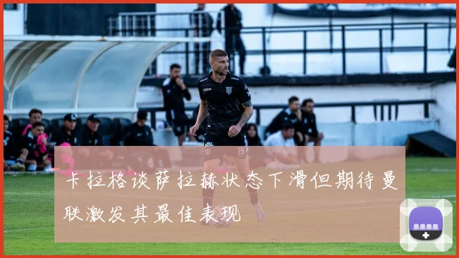卡拉格谈萨拉赫状态下滑但期待曼联激发其最佳表现
