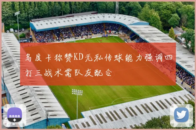 乌度卡称赞KD无私传球能力强调四打三战术需队友配合