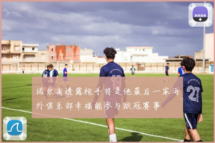 诺尔高透露枪手将是他最后一家海外俱乐部幸福能参与欧冠赛事