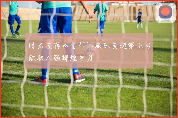 时光荏苒回首2019狼队英超第七与欧联八强辉煌岁月