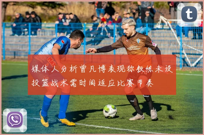 媒体人分析曾凡博表现称教练未设投篮战术需时间适应比赛节奏