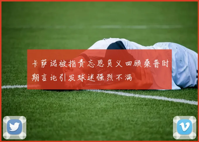 卡萨诺被指责忘恩负义回顾桑普时期言论引发球迷强烈不满