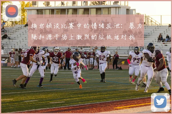 梅尔顿谈比赛中的情绪发泄：暴力隔扣源于场上激烈的垃圾话对抗